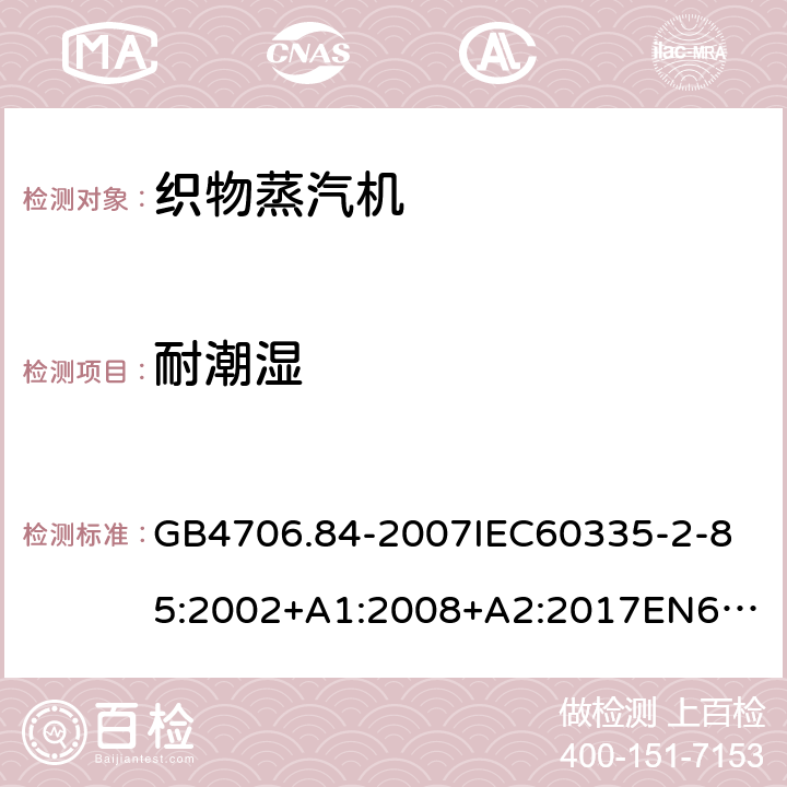 耐潮湿 家用和类似用途电器的安全第2部分_织物蒸汽机的特殊要求 GB4706.84-2007
IEC60335-2-85:2002+A1:2008+A2:2017
EN60335-2-85:2003+A1:2008+A11:2018
AS/NZS60335.2.85:2005+A1:2009
SANS60335-2-85:2009(Ed.2.01)AS/NZS60335.2.85:2018 15