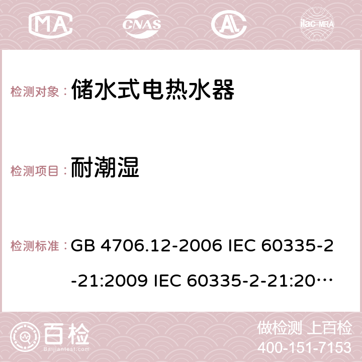 耐潮湿 家用和类似用途电器的安全 储水式热水器的特殊要求 GB 4706.12-2006 IEC 60335-2-21:2009 IEC 60335-2-21:2002+A1:2004+A2:2008 IEC 60335-2-21:2012+A1:2018 EN 60335-2-21:2003+A1:2005+A2:2008 EN 60335-2-21:2010 EN 60335-2-21:2019 AS/NZS 60335.2.21:2013+A1:2014 15