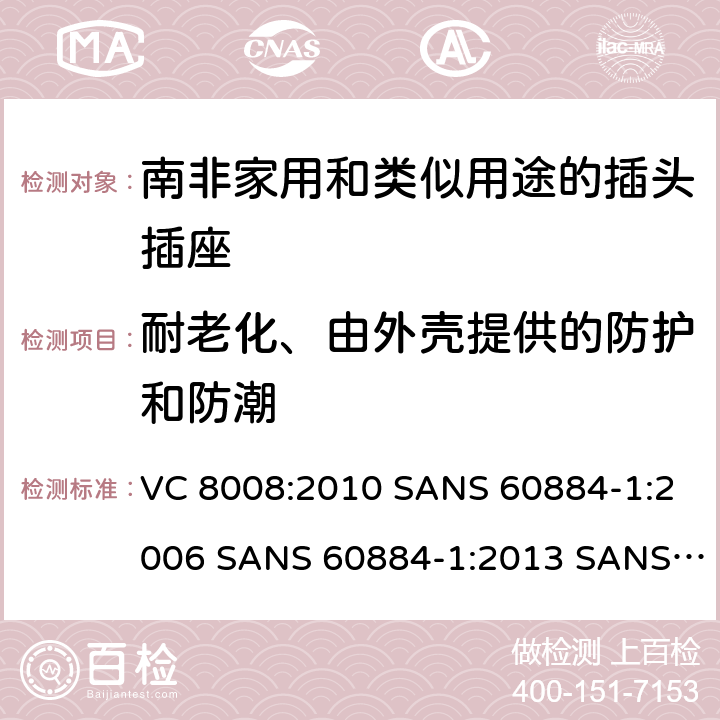 耐老化、由外壳提供的防护和防潮 家用和类似用途的插头插座 第1部分:通用要求 VC 8008:2010 SANS 60884-1:2006 SANS 60884-1:2013 SANS 60884-2-3:2007 SANS 60884-2-5:1995 SANS 60884-2-5:2018 SANS 60884-2-7:2013 16