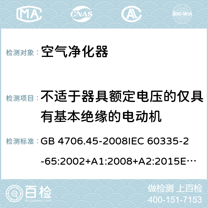 不适于器具额定电压的仅具有基本绝缘的电动机 家用和类似用途电器的安全 空气净化器的特殊要求 GB 4706.45-2008
IEC 60335-2-65:2002+A1:2008+A2:2015
EN 60335-2-65:2003+A1:2008+A11:2012
AS/NZS 60335.2.65:2015 Annex I