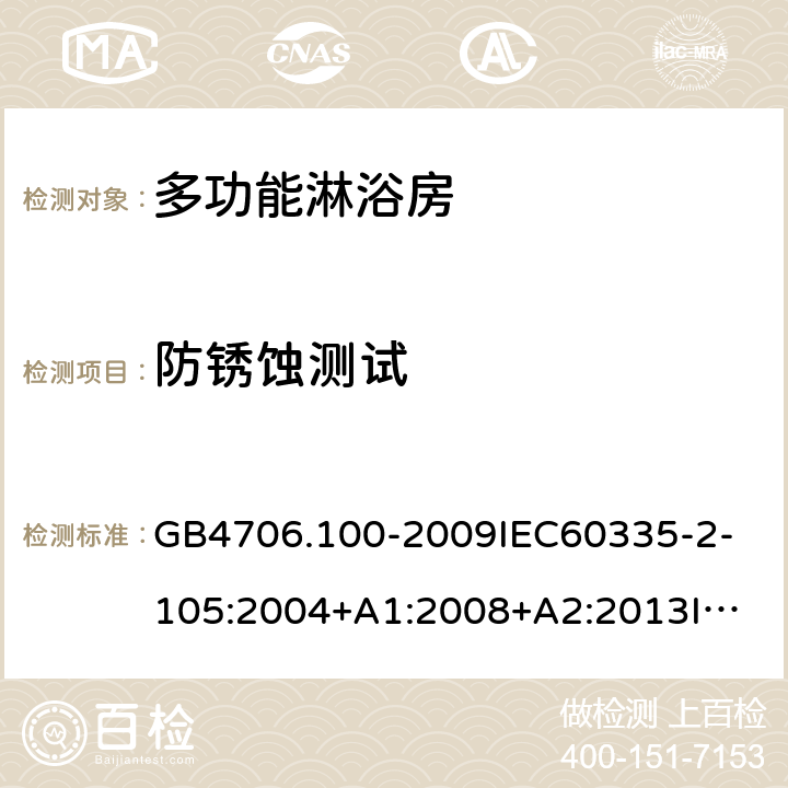 防锈蚀测试 家用和类似用途电器的安全多功能淋浴房的特殊要求 GB4706.100-2009
IEC60335-2-105:2004+A1:2008+A2:2013
IEC60335-2-105:2016+A1:2019
EN60335-2-105:2005+A1:2008+A11:2010+A2:2020
AS/NZS60335.2.105:2006+A1:2008+A2:2014AS/NZS60335.2.105:2017
SANS60335-2-105:2014(Ed.1.02) 31