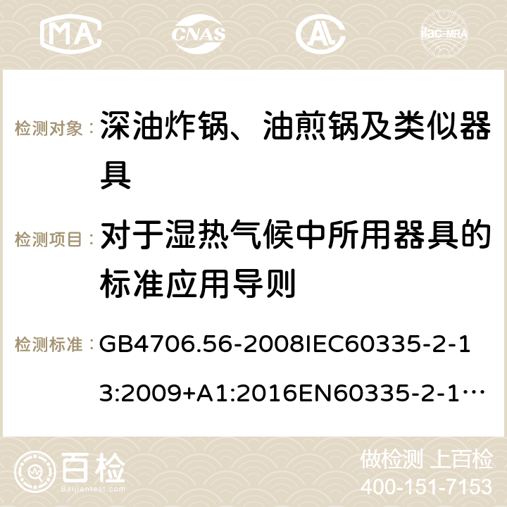 对于湿热气候中所用器具的标准应用导则 家用和类似用途电器的安全深油炸锅、油煎锅及类似器具的特殊要求 GB4706.56-2008
IEC60335-2-13:2009+A1:2016
EN60335-2-13:2010+A11:2012+A1:2019
AS/NZS60335.2.13:2010AS/NZS60335.2.13:2017
SANS60335-2-13:2011(Ed.3.00)SANS60335-2-13:2017(Ed.3.01) 附录P