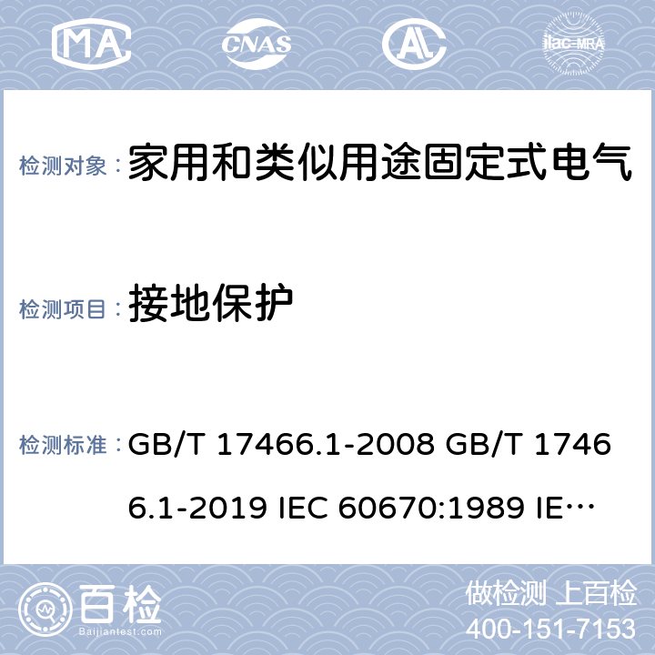 接地保护 家用和类似用途固定式电气装置电器附件安装盒和外壳 第1部分：通用要求 GB/T 17466.1-2008 GB/T 17466.1-2019 IEC 60670:1989 IEC 60670-1:2002+A1:2011 IEC 60670-1:2015 AS/NZS IEC 60670.1:2012 EN 60670-1:2005+A1:2013 SANS 60670-1:2012 (Ed. 1.01) SANS 60670-1:2016 (Ed. 2.00) SANS 1085:2014 (Ed. 3.04) SANS 1085:2018 (Ed. 3.05) 11