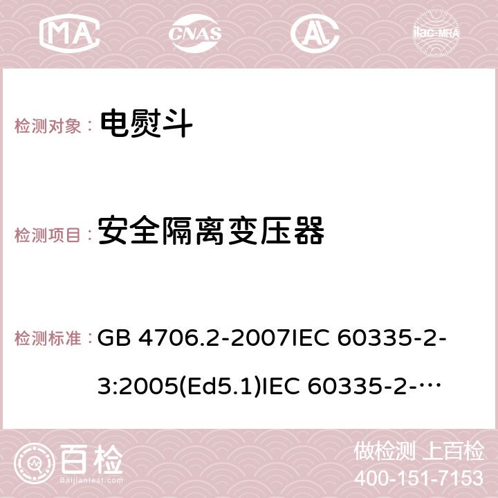 安全隔离变压器 家用和类似用途电器的安全 电熨斗的特殊要求 GB 4706.2-2007
IEC 60335-2-3:2005(Ed5.1)
IEC 60335-2-3:2012+A1:2015
EN 60335-2-3:2002+A1:2005 +A2:2008+A11:2010+AC:2012
EN 60335-2-3:2016
AS/NZS 60335.2.3:2012+A1:2016
SANS 60335-2-3:2016 (Ed. 4.01)
SANS 60335-2-3:2013 (Ed. 4.00) 附录G