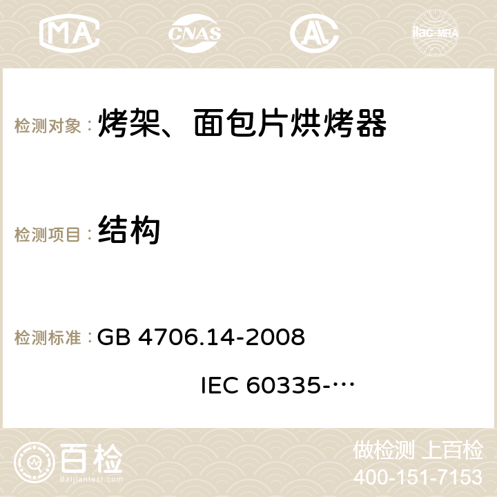 结构 家用和类似用途电器的安全 烤架、面包片烘烤器及类似用途便携式烹饪器具的特殊要求 GB 4706.14-2008 
IEC 60335-2-9:2002+A1:2004+A2:2006 
IEC 60335-2-9:2008+A1:2012+A2:2016
IEC 60335-2-9:2019 
EN 60335-2-9:2003+A1:2004+A2:2006+A12:2007+A13:2010
AS/NZS 60335.2.9:2009+A1:2011 
AS/NZS 60335.2.9:2014+A1:2015+A2:2016+A3:2017
AS/NZS 60335.2.9:2020 22