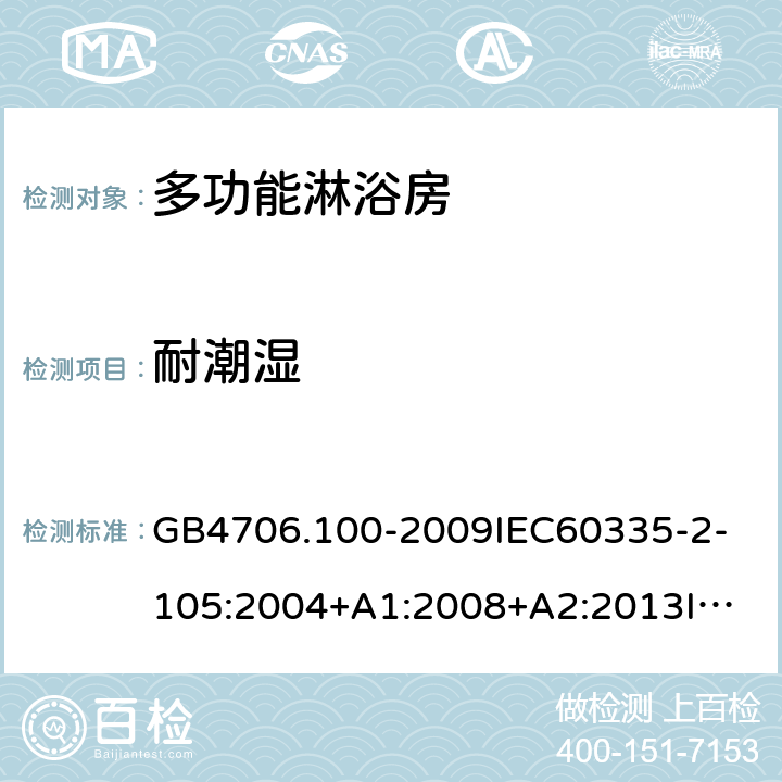 耐潮湿 家用和类似用途电器的安全多功能淋浴房的特殊要求 GB4706.100-2009
IEC60335-2-105:2004+A1:2008+A2:2013
IEC60335-2-105:2016+A1:2019
EN60335-2-105:2005+A1:2008+A11:2010+A2:2020
AS/NZS60335.2.105:2006+A1:2008+A2:2014AS/NZS60335.2.105:2017
SANS60335-2-105:2014(Ed.1.02) 15