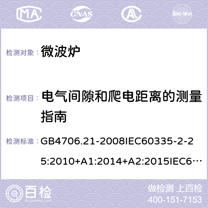 电气间隙和爬电距离的测量指南 家用和类似用途电器的安全微波炉的特殊要求 GB4706.21-2008
IEC60335-2-25:2010+A1:2014+A2:2015IEC60335-2-25:2020
EN60335-2-25:2002+A1:2005+A2:2006+A11:2010+AC:2012
EN60335-2-25:2012+A1:2015+A2:2016
AS/NZS60335.2.25:2002+A1：2005+A2:2006+A3:2006+A4:2007
AS/NZS60335.2.25:2011+A1:2015+A2：2017SANS60335-2-25:2015(Ed.4.01) 附录L