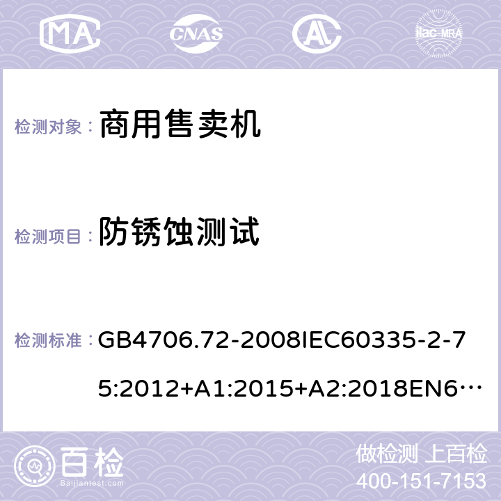 防銹蝕測試 家用和類似用途電器的安全商用售賣機的特殊要求 GB4706.72-2008
IEC60335-2-75:2012+A1:2015+A2:2018
EN60335-2-75:2004+A1:2005+A2:2008+A11:2006+A12:2010
AS/NZS60335.2.75:2013+A1:2014+A2:2017+A3:2019
SANS60335-2-75:2016(Ed.3.01) 31