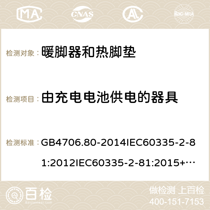 由充电电池供电的器具 家用和类似用途电器的安全暖脚器和热脚垫的特殊要求 GB4706.80-2014
IEC60335-2-81:2012
IEC60335-2-81:2015+A1:2017
EN60335-2-81:2003+A1:2007+A2:2012
AS/NZS60335.2.81:2015+A1:2017+A2:2018
SANS60335-2-81:2014(Ed.2.02)SANS60335-2-81:2016(Ed.3.00) 附录B