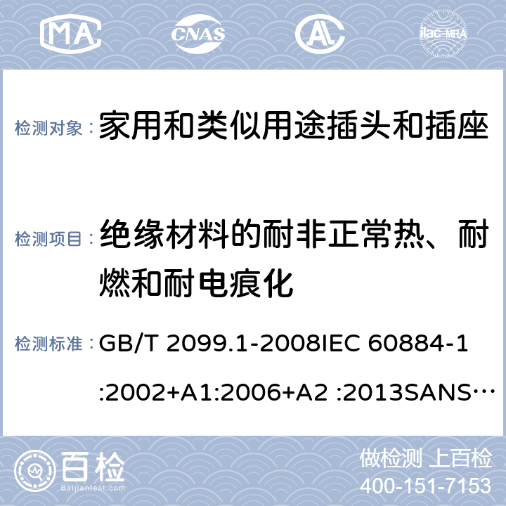 绝缘材料的耐非正常热、耐燃和耐电痕化 家用和类似用途插头插座第1部分:通用要求 GB/T 2099.1-2008IEC 60884-1:2002+A1:2006+A2 :2013SANS 60884-1:2013 NBR 14136:2012NBR NM-60884-1:2010 IS 1293:2019 SNI 04-3892.1:2006 CEI 23-50:2007 + V1:2008 + V2:2011+V3:2015+V4:2015 NMX-J-412-1-ANCE-2011 SI32-1-1:2012 SN 441011-1:2019 SN 441011-2-2:2019 EN50075:1990 BSEN50075:1991 NP1260-1:2016 cl 28