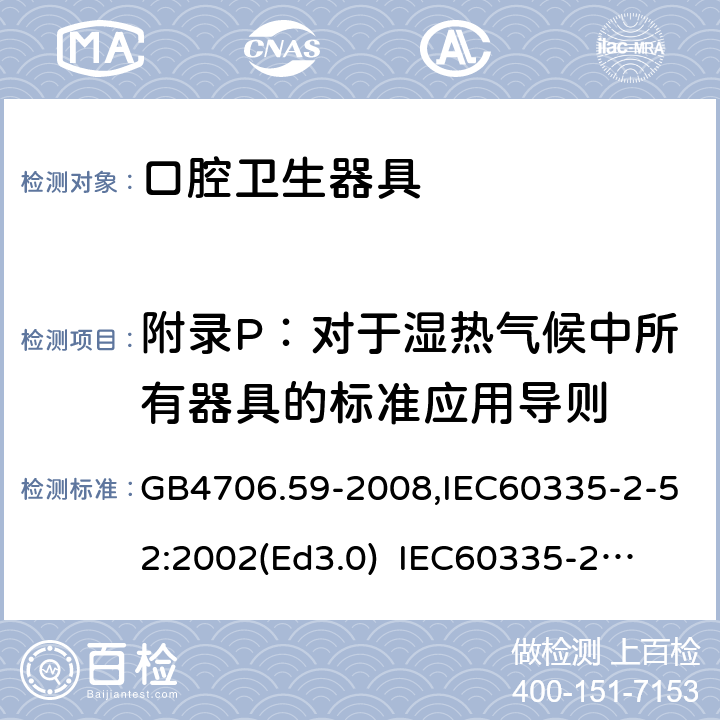 附录P：对于湿热气候中所有器具的标准应用导则 家用和类似用途电器的安全　口腔卫生器具的特殊要求 GB4706.59-2008,IEC60335-2-52:2002(Ed3.0) 
IEC60335-2-52:2002+A1:2008+A2:2017,EEN60335-2-52:2003+A12:2019 附录P