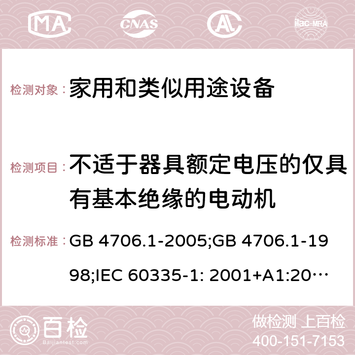 不适于器具额定电压的仅具有基本绝缘的电动机 家用和类似用途电器的安全　第1部分：通用要求 GB 4706.1-2005;GB 4706.1-1998;IEC 60335-1: 2001+A1:2004+A2:2006;IEC 60335-1: 2010+A1:2013+A2:2016;IEC 60335-1:2020;BS EN/EN 60335-1:2012+A11:2014+A12:2017+A13:2017+A1:2019+A14:2019+A2:2019;AS/NZS 60335.1:2011+A1:2012+A2:2014+A3:2015+A4:2017+A5:2019;AS/NZS 60335.1:2020; 附录I