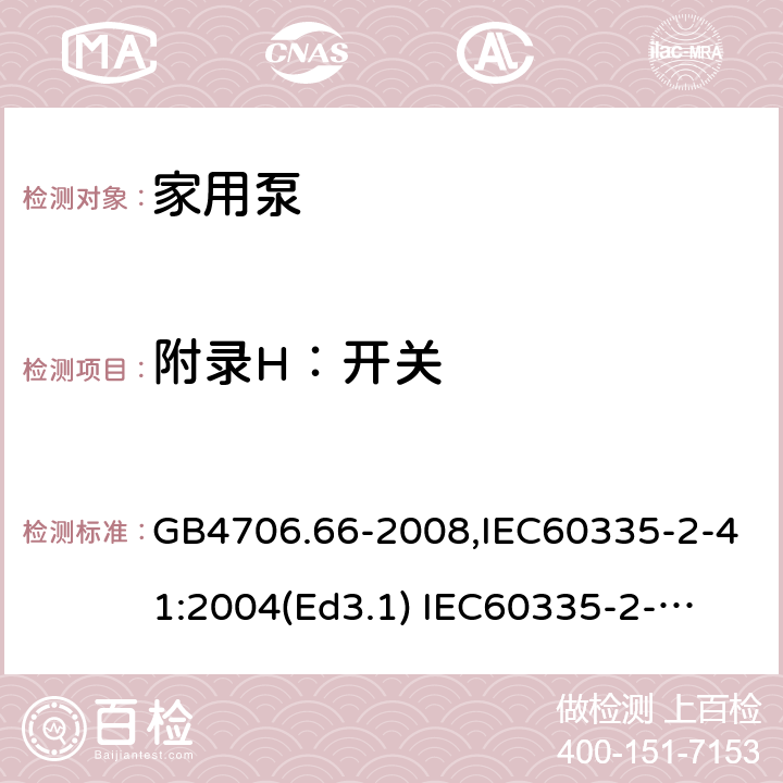 附录H：开关 家用和类似用途电器的安全　泵的特殊要求 GB4706.66-2008,IEC60335-2-41:2004(Ed3.1) 
IEC60335-2-41:2012,EN60335-2-41:2003+A2:2010 附录H