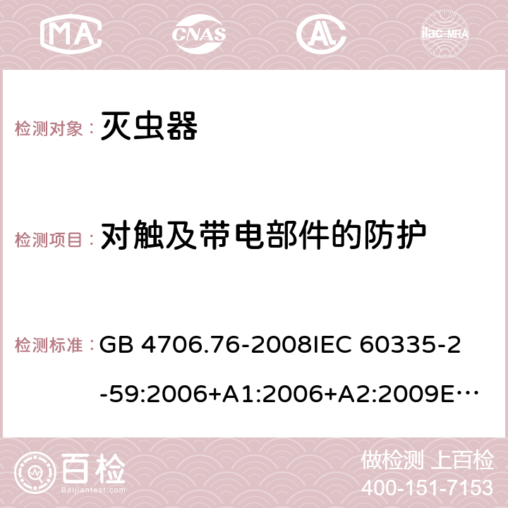 对触及带电部件的防护 家用和类似用途电器的安全 灭虫器的特殊要求 GB 4706.76-2008
IEC 60335-2-59:2006+A1:2006+A2:2009
EN 60335-2-59:2003+A1:2006+A2:2009+A11:2018 8