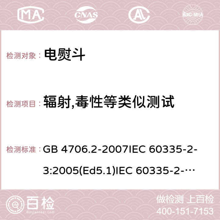 辐射,毒性等类似测试 家用和类似用途电器的安全 电熨斗的特殊要求 GB 4706.2-2007
IEC 60335-2-3:2005(Ed5.1)
IEC 60335-2-3:2012+A1:2015
EN 60335-2-3:2002+A1:2005 +A2:2008+A11:2010+AC:2012
EN 60335-2-3:2016
AS/NZS 60335.2.3:2012+A1:2016
SANS 60335-2-3:2016 (Ed. 4.01)
SANS 60335-2-3:2013 (Ed. 4.00) 32