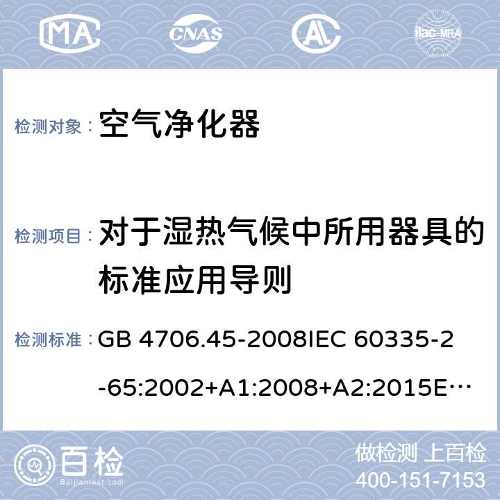 对于湿热气候中所用器具的标准应用导则 家用和类似用途电器的安全 空气净化器的特殊要求 GB 4706.45-2008
IEC 60335-2-65:2002+A1:2008+A2:2015
EN 60335-2-65:2003+A1:2008+A11:2012
AS/NZS 60335.2.65:2015 Annex P