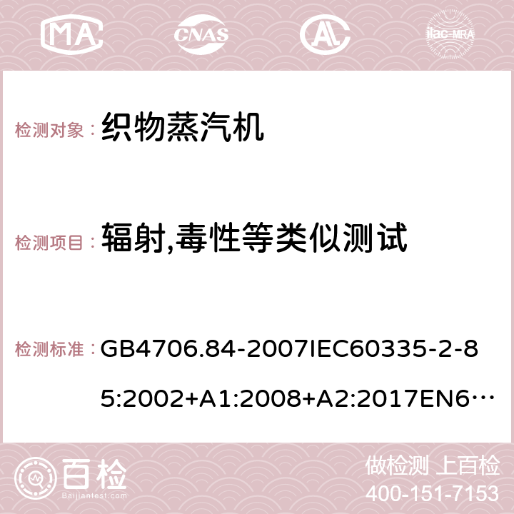 辐射,毒性等类似测试 家用和类似用途电器的安全第2部分_织物蒸汽机的特殊要求 GB4706.84-2007
IEC60335-2-85:2002+A1:2008+A2:2017
EN60335-2-85:2003+A1:2008+A11:2018
AS/NZS60335.2.85:2005+A1:2009
SANS60335-2-85:2009(Ed.2.01)AS/NZS60335.2.85:2018 32