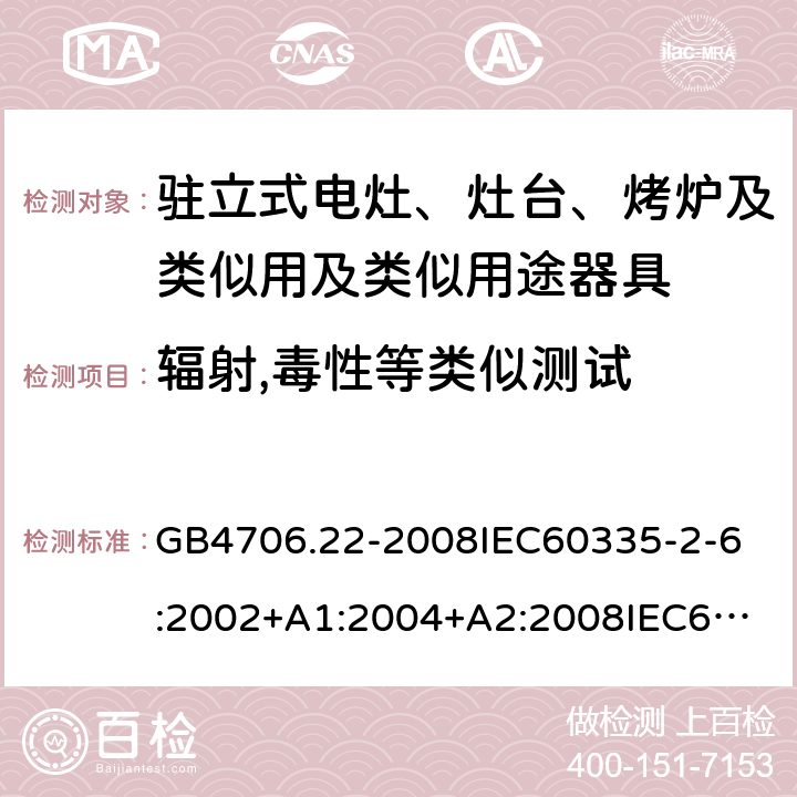 辐射,毒性等类似测试 家用和类似用途电器的安全驻立式电灶、灶台、烤炉及类似用及类似用途器具的特殊要求 GB4706.22-2008
IEC60335-2-6:2002+A1:2004+A2:2008
IEC60335-2-6:2014+A1:2018
EN60335-2-6:2003+A1:2005+A2:2008+A11:2010+A12:2012+A13:2013
EN60335-2-6:2015
AS/NZS60335.2.6-2008
AS/NZS60335.2.6:2014+A1:2015+A2:2019 32