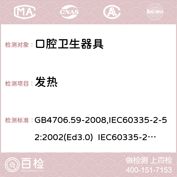 发热 家用和类似用途电器的安全　口腔卫生器具的特殊要求 GB4706.59-2008,IEC60335-2-52:2002(Ed3.0) 
IEC60335-2-52:2002+A1:2008+A2:2017,EEN60335-2-52:2003+A12:2019 11