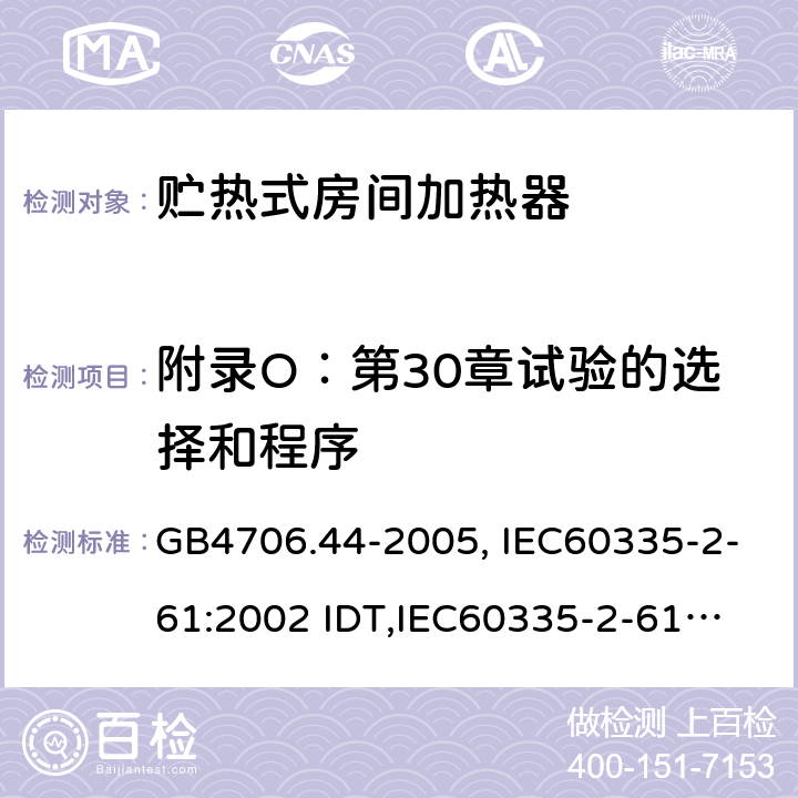 附录O：第30章试验的选择和程序 家用和类似用途电器的安全　贮热式室内加热器的特殊要求 GB4706.44-2005, IEC60335-2-61:2002 IDT,
IEC60335-2-61:2002+A1:2005+A2:2008,EN60335-2-61:2003+A11:2019 附录O