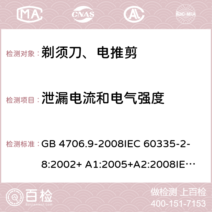 泄漏电流和电气强度 家用和类似用途电器的安全 剃须刀、电推剪及类似器具的特殊要求 GB 4706.9-2008
IEC 60335-2-8:2002+ A1:2005+A2:2008
IEC 60335-2-8:2012+A1:2015+A2:2018
EN 60335-2-8:2003+A1:2005+A2:2008
EN 60335-2-8:2015+A1:2016 16