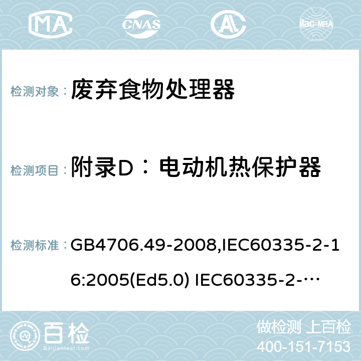 附录D：电动机热保护器 家用和类似用途电器的安全　废弃食物处理器的特殊要求 GB4706.49-2008,IEC60335-2-16:2005(Ed5.0) 
IEC60335-2-16:2002+A1:2008+A2:2011,EN60335-2-16:2003+A11:2018 附录D