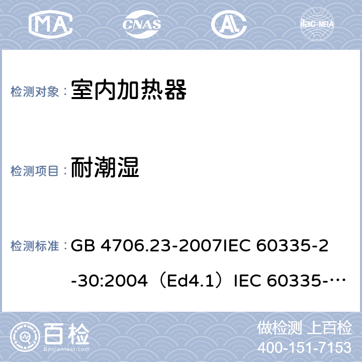 耐潮湿 家用和类似用途电器的安全 室内加热器的特殊要求 GB 4706.23-2007
IEC 60335-2-30:2004（Ed4.1）
IEC 60335-2-30:2009+A1:2016 
EN 60335-2-30:2009+A11:2012
AS/NZS 60335.2.30:2015+A1:2015+A2：2017
SANS 60335-2-30:2018 (Ed. 4.01) 15