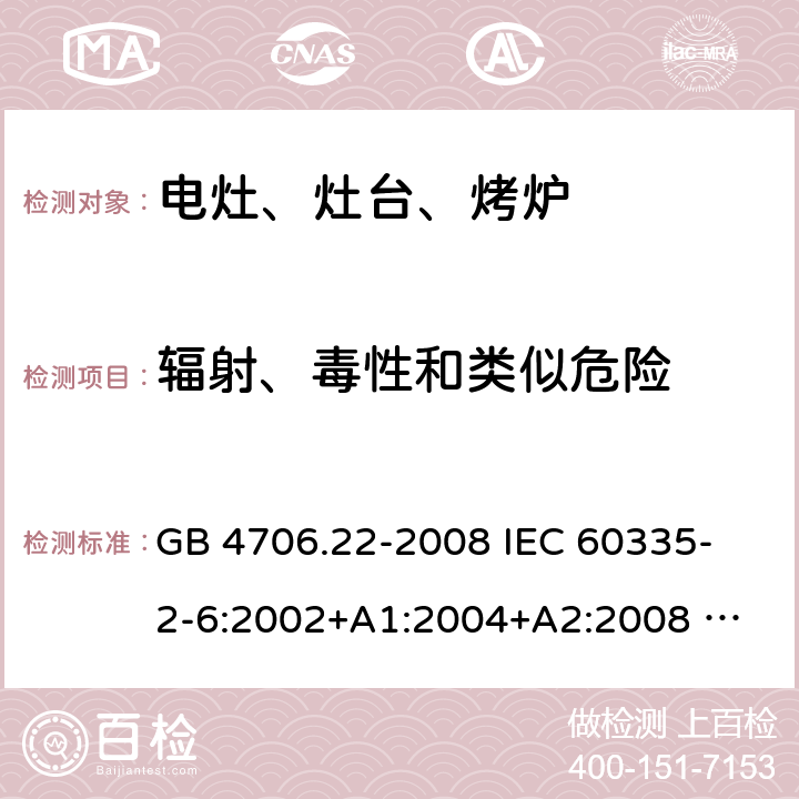 辐射、毒性和类似危险 家用和类似用途电器的安全 固定式电灶、灶台、烤炉及类似器具的特殊要求 GB 4706.22-2008 
IEC 60335-2-6:2002+A1:2004+A2:2008 
IEC 60335-2-6:2014+A1:2018 
EN 60335-2-6:2003+A1:2005+A2:2008+A11:2010+A12:2012+A13:2013 
EN 60335-2-6:2015+A11:2020+A1:2020 
AS/NZS 60335.2.6:2014+A1:2015 32