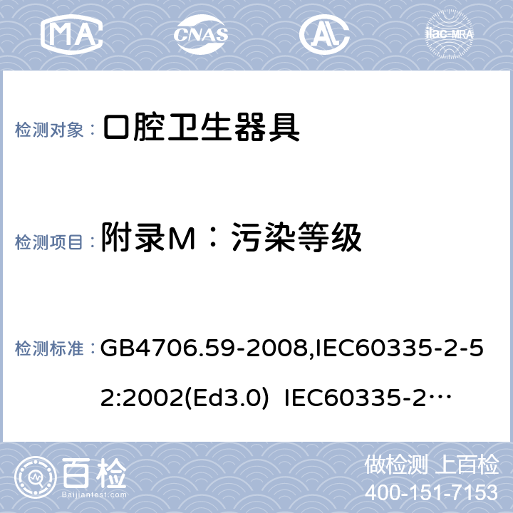 附录M：污染等级 家用和类似用途电器的安全　口腔卫生器具的特殊要求 GB4706.59-2008,IEC60335-2-52:2002(Ed3.0) 
IEC60335-2-52:2002+A1:2008+A2:2017,EEN60335-2-52:2003+A12:2019 附录M