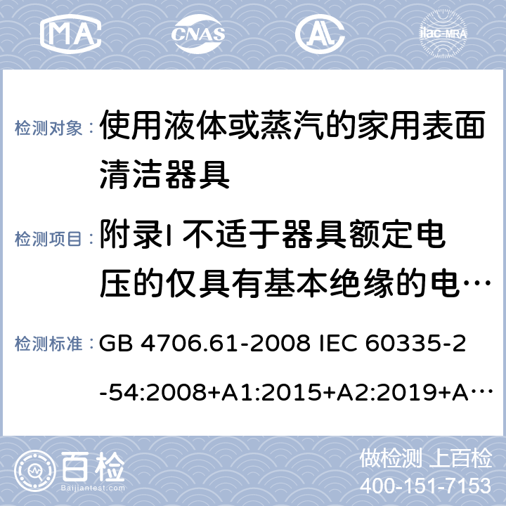 附录I 不适于器具额定电压的仅具有基本绝缘的电动机 家用和类似用途电器的安全 使用液体或蒸汽的家用表面清洁器具的特殊要求 GB 4706.61-2008 IEC 60335-2-54:2008+A1:2015+A2:2019+A2:2019 EN 60335-2-54:2008+A11:2012+A1:2015 AS/NZS 60335.2.54:2010+A1:2010+A2:2016+A3:2020