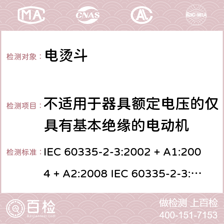 不适用于器具额定电压的仅具有基本绝缘的电动机 家用和类似用途电器的安全 电烫斗的特殊要求 IEC 60335-2-3:2002 + A1:2004 + A2:2008 IEC 60335-2-3:2012+A1:2015 EN 60335-2-3:2016 +A1:2020 IEC 60335-2-3:2002(FifthEdition)+A1:2004+A2:2008 EN 60335-2-3:2002+A1:2005+A2:2008+A11:2010 附录I