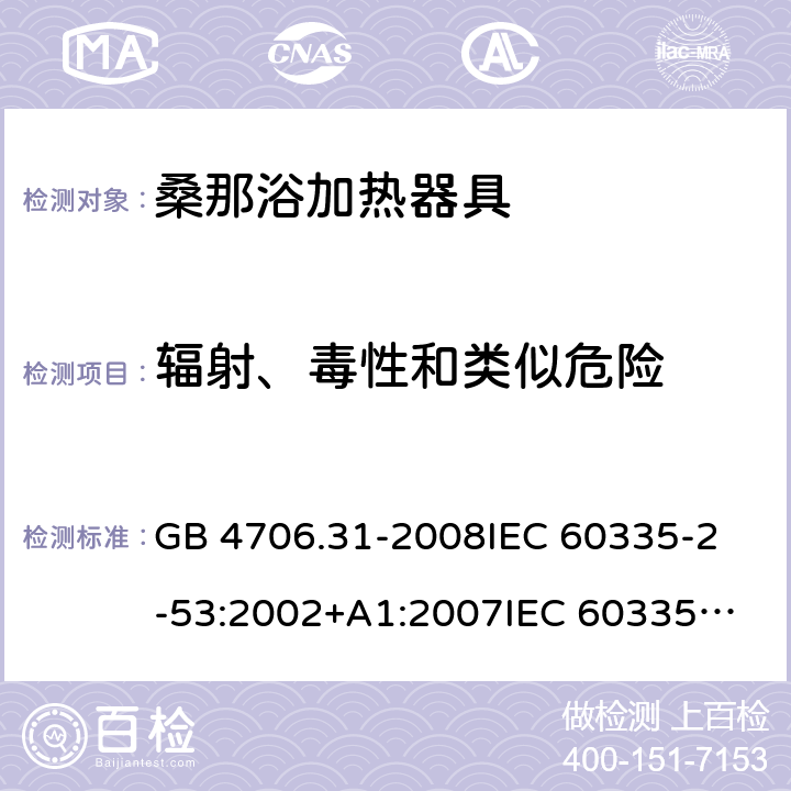 辐射、毒性和类似危险 家用和类似用途电器的安全 桑那浴加热器具的特殊要求 GB 4706.31-2008
IEC 60335-2-53:2002+A1:2007
IEC 60335-2-53:2011
IEC 60335-2-53:2011+A1:2017
EN 60335-2-53:2011
AS/NZS 60335.2.53:2011
AS/NZS 60335.2.53:2011+A1:2017 32