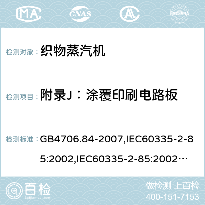 附录J：涂覆印刷电路板 家用和类似用途电器的安全　第2部分：织物蒸汽机的特殊要求 GB4706.84-2007,IEC60335-2-85:2002,
IEC60335-2-85:2002+A1:2008+A2:2017, EN60335-2-85:2003+A11:2018 附录J