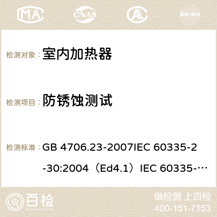 防锈蚀测试 家用和类似用途电器的安全 室内加热器的特殊要求 GB 4706.23-2007
IEC 60335-2-30:2004（Ed4.1）
IEC 60335-2-30:2009+A1:2016 
EN 60335-2-30:2009+A11:2012
AS/NZS 60335.2.30:2015+A1:2015+A2：2017
SANS 60335-2-30:2018 (Ed. 4.01) 31