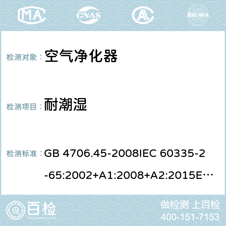 耐潮湿 家用和类似用途电器的安全 空气净化器的特殊要求 GB 4706.45-2008
IEC 60335-2-65:2002+A1:2008+A2:2015
EN 60335-2-65:2003+A1:2008+A11:2012
AS/NZS 60335.2.65:2015 15