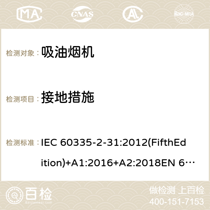 接地措施 家用和类似用途电器的安全 吸油烟机的特殊要求 IEC 60335-2-31:2012(FifthEdition)+A1:2016+A2:2018EN 60335-2-31:2014IEC 60335-2-31:2002(FourthEdition)+A1:2006+A2:2008EN 60335-2-31:2003+A1:2006+A2:2009 AS/NZS 60335.2.31:2020 AS/NZS 60335.2.31:2013+A1:2015+A2:2017+ A3:2019+A4:2020 GB 4706.28-2008 27