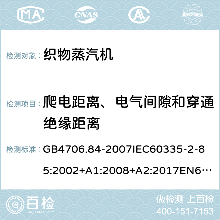 爬电距离、电气间隙和穿通绝缘距离 家用和类似用途电器的安全第2部分_织物蒸汽机的特殊要求 GB4706.84-2007
IEC60335-2-85:2002+A1:2008+A2:2017
EN60335-2-85:2003+A1:2008+A11:2018
AS/NZS60335.2.85:2005+A1:2009
SANS60335-2-85:2009(Ed.2.01)AS/NZS60335.2.85:2018 29