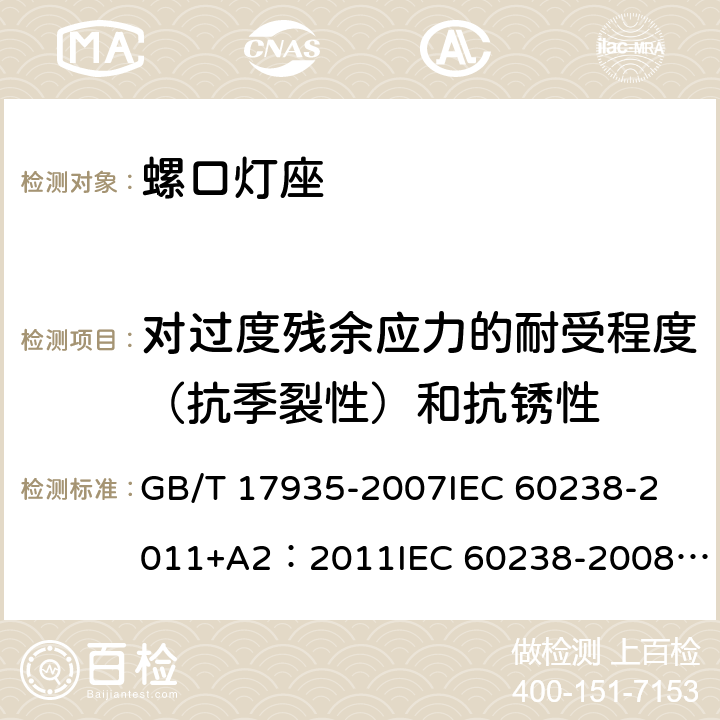 对过度残余应力的耐受程度（抗季裂性）和抗锈性 螺口灯座 GB/T 17935-2007
IEC 60238-2011+A2：2011
IEC 60238-2008+A1:2008 IEC 60238:2016+AMD1:2017+AMD2:2020 
EN 60238:2004+A1：2008+A2：2011 
AS/NZS 60238:2015+A1:2015+A2：2017 21