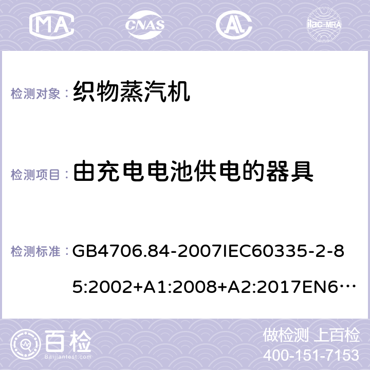 由充电电池供电的器具 家用和类似用途电器的安全第2部分_织物蒸汽机的特殊要求 GB4706.84-2007
IEC60335-2-85:2002+A1:2008+A2:2017
EN60335-2-85:2003+A1:2008+A11:2018
AS/NZS60335.2.85:2005+A1:2009
SANS60335-2-85:2009(Ed.2.01)AS/NZS60335.2.85:2018 附录B