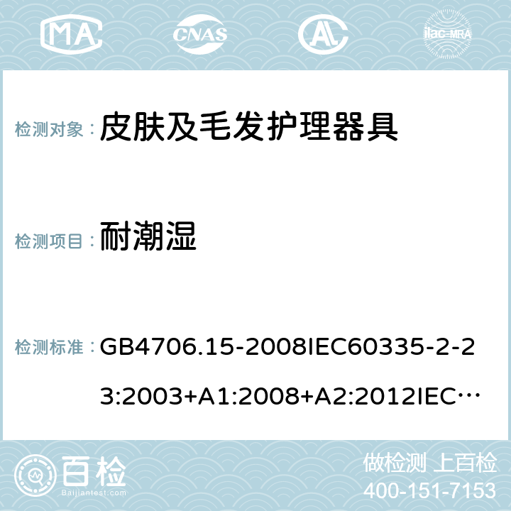 耐潮湿 家用和类似用途电器的安全皮肤及毛发护理器具的特殊要求 GB4706.15-2008
IEC60335-2-23:2003+A1:2008+A2:2012
IEC60335-2-23:2016+A1:2019
EN60335-2-23:2003+A1:2008+A11:2010+AC:2012+A2:2015
AS/NZS60335.2.23:2012+A1:2015AS/NZS60335.2.23:2017
SANS60335-2-23:2013(Ed.3.02)SANS60335-2-23:2019(Ed.4.00) 15