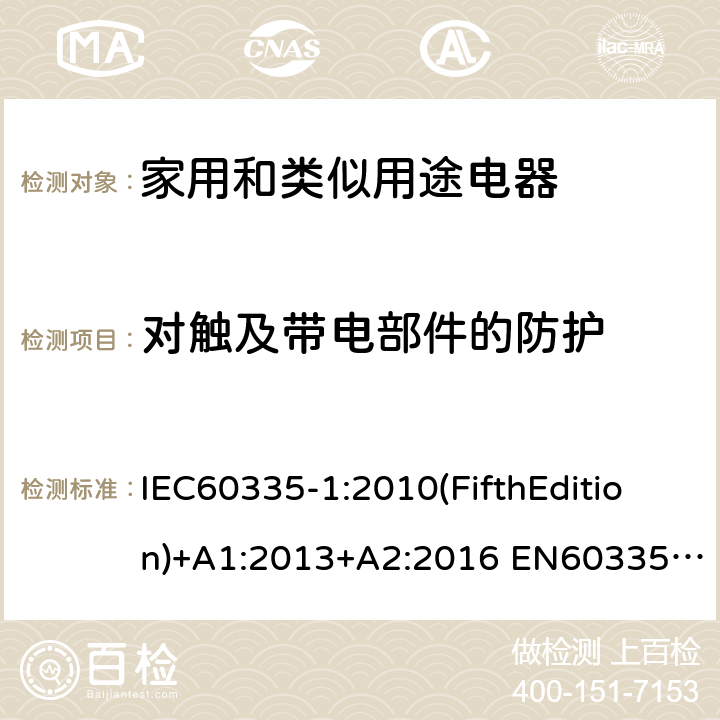 对触及带电部件的防护 家用和类似用途电器的安全 第1部分:通用要求 IEC60335-1:2010(FifthEdition)+A1:2013+A2:2016 EN60335-1:2012+A11:2014+A12:2017+A13:2017+A1:2019+A14:2019+A2:2019+A15:2021 IEC60335-1:2001(FourthEdition)+A1:2004+A2:2006 AS/NZS60335.1:2020 AS/NZS 60335.1:2011+A1:2012+A2:2014+A3:2015+A4:2017+A5:2019 GB 4706.1-2005 8