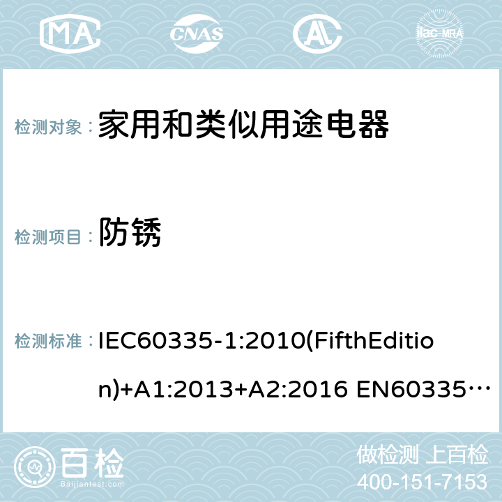 防锈 家用和类似用途电器的安全 第1部分:通用要求 IEC60335-1:2010(FifthEdition)+A1:2013+A2:2016 EN60335-1:2012+A11:2014+A12:2017+A13:2017+A1:2019+A14:2019+A2:2019+A15:2021 IEC60335-1:2001(FourthEdition)+A1:2004+A2:2006 AS/NZS60335.1:2020 AS/NZS 60335.1:2011+A1:2012+A2:2014+A3:2015+A4:2017+A5:2019 GB 4706.1-2005 31