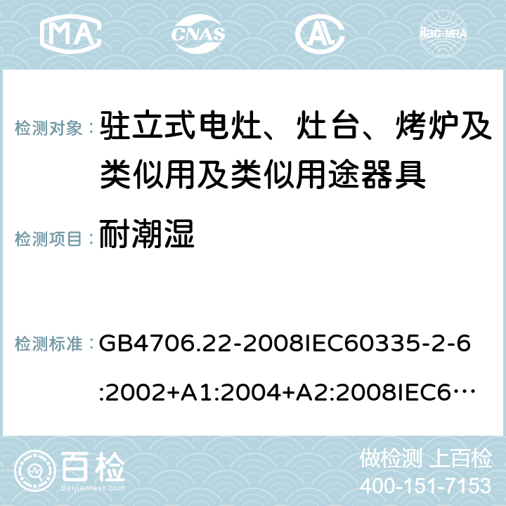 耐潮湿 家用和类似用途电器的安全驻立式电灶、灶台、烤炉及类似用及类似用途器具的特殊要求 GB4706.22-2008
IEC60335-2-6:2002+A1:2004+A2:2008
IEC60335-2-6:2014+A1:2018
EN60335-2-6:2003+A1:2005+A2:2008+A11:2010+A12:2012+A13:2013
EN60335-2-6:2015
AS/NZS60335.2.6-2008
AS/NZS60335.2.6:2014+A1:2015+A2:2019 15