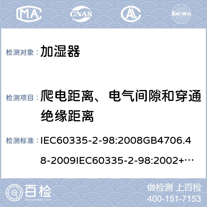 爬电距离、电气间隙和穿通绝缘距离 家用和类似用途电器的安全加湿器的特殊要求 IEC60335-2-98:2008
GB4706.48-2009
IEC60335-2-98:2002+A1:2004+A2:2008
EN60335-2-98:2003+A1:2005+A2:2008+A11:2019
AS/NZS60335.2.98:2005+A1:2009+A2;2014
SANS60335-2-98:2010(Ed.2.02) 29