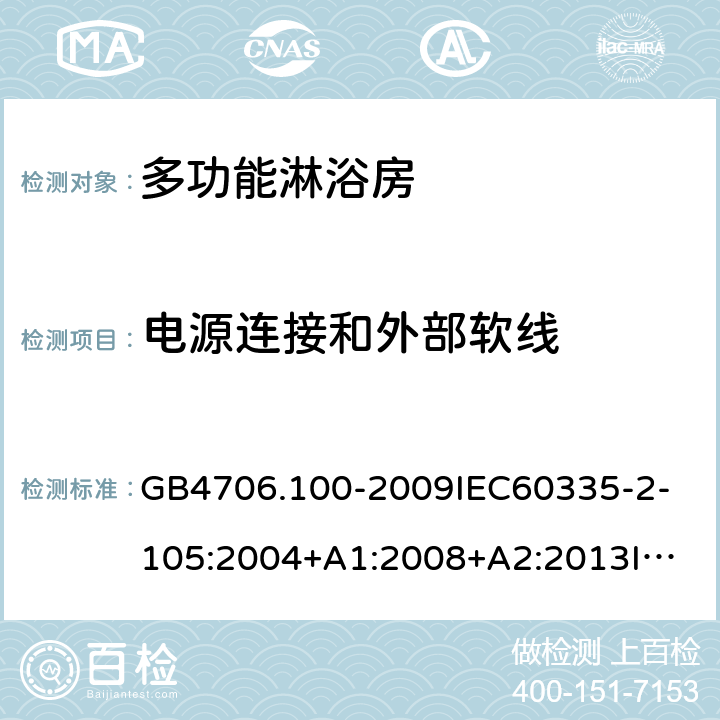 电源连接和外部软线 家用和类似用途电器的安全多功能淋浴房的特殊要求 GB4706.100-2009
IEC60335-2-105:2004+A1:2008+A2:2013
IEC60335-2-105:2016+A1:2019
EN60335-2-105:2005+A1:2008+A11:2010+A2:2020
AS/NZS60335.2.105:2006+A1:2008+A2:2014AS/NZS60335.2.105:2017
SANS60335-2-105:2014(Ed.1.02) 25