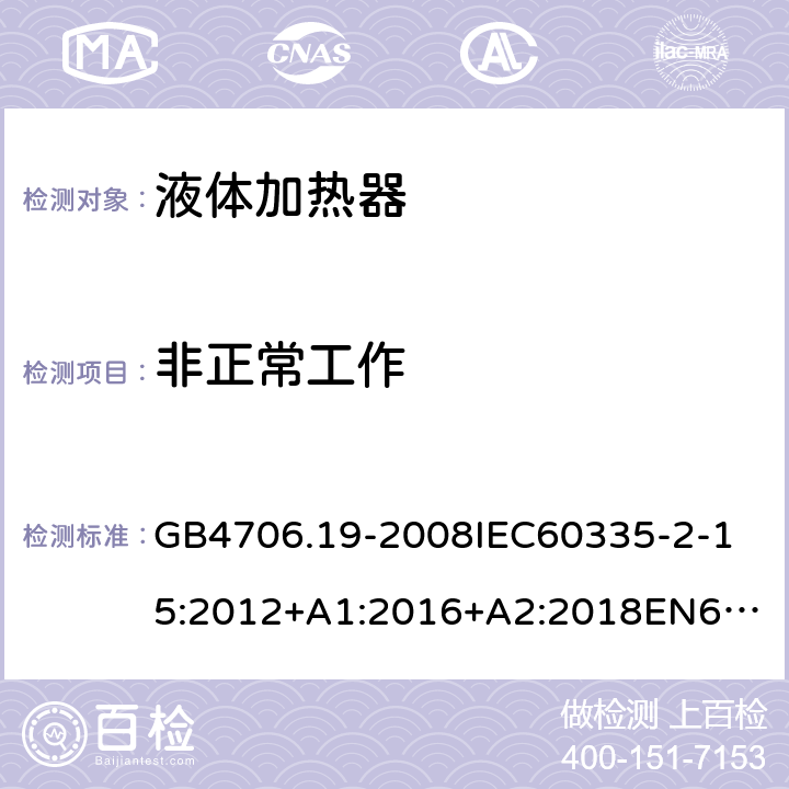 非正常工作 家用和类似用途电器的安全液体加热器的特殊要求 GB4706.19-2008
IEC60335-2-15:2012+A1:2016+A2:2018
EN60335-2-15:2002+A1:2005+A2:2008+A11:2012+AC:2013
EN60335-2-15:2016+A11:2018
AS/NZS60335.2.15:2002+A1:2003+A2:2003+A3:2006+A4:2009
AS/NZS60335.2.15:2013+A1:2016+A2:2017+A3:2018+A4:2019AS/NZS60335.2.15:2019 19