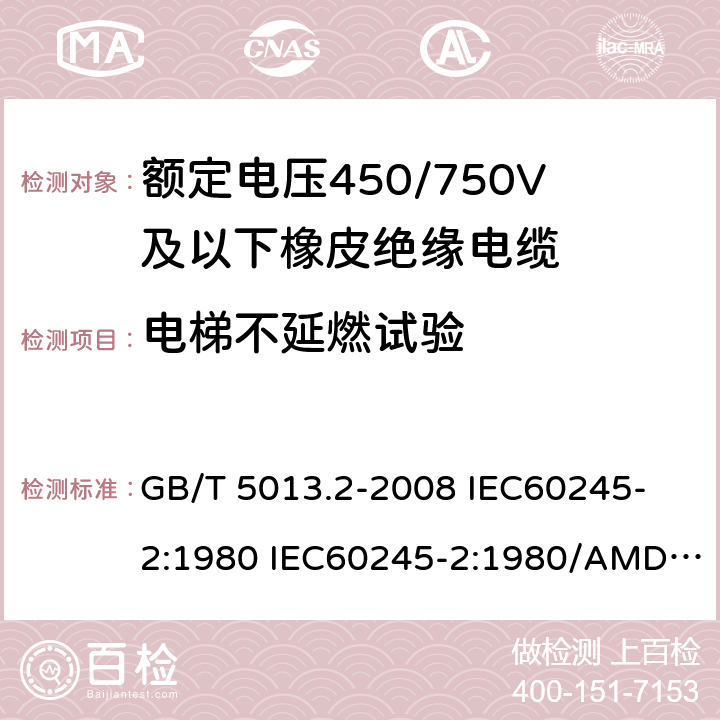 电梯不延燃试验 额定电压450/750V及以下橡皮绝缘电缆 第2部分: 试验方法 GB/T 5013.2-2008 
IEC60245-2:1980 IEC60245-2:1980/AMD1:1985 
IEC60245-2:1994 IEC60245-2:1994/AMD1:1997IEC60245-2:1994/AMD2:1998 
J60245-2（H20）
JIS C 3663-2：2003 5