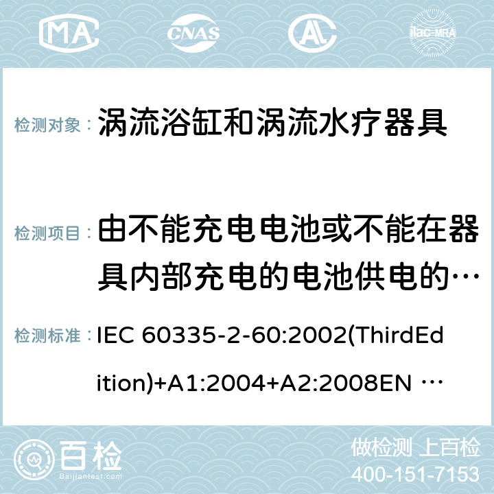 由不能充电电池或不能在器具内部充电的电池供电的器具 家用和类似用途电器的安全 涡流浴缸和涡流水疗器具的特殊要求 IEC 60335-2-60:2002(ThirdEdition)+A1:2004+A2:2008
EN 60335-2-60:2003+A1:2005+A2:2008+A11:2010+A12:2010
AS/NZS 60335.2.60:2006+A1:2009
GB 4706.73-2008 附录S