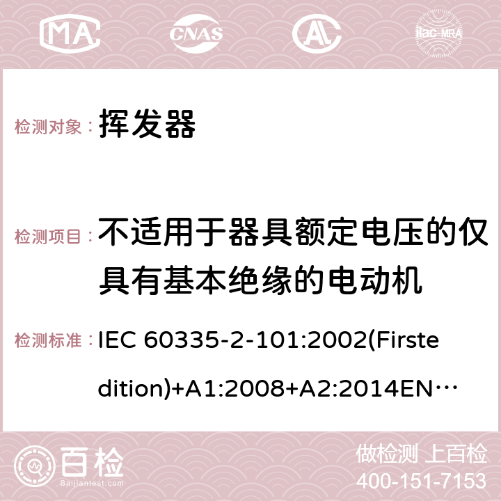 不适用于器具额定电压的仅具有基本绝缘的电动机 家用和类似用途电器的安全 挥发器的特殊要求 IEC 60335-2-101:2002(Firstedition)+A1:2008+A2:2014
EN 60335-2-101:2002+A1:2008+A2:2014
AS/NZS 60335.2.101:2002+A1:2009+A2:2015
GB 4706.81-2014 附录I