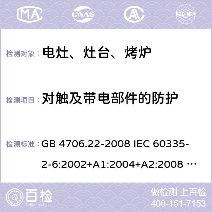 对触及带电部件的防护 家用和类似用途电器的安全 固定式电灶、灶台、烤炉及类似器具的特殊要求 GB 4706.22-2008 
IEC 60335-2-6:2002+A1:2004+A2:2008 
IEC 60335-2-6:2014+A1:2018 
EN 60335-2-6:2003+A1:2005+A2:2008+A11:2010+A12:2012+A13:2013 
EN 60335-2-6:2015+A11:2020+A1:2020 
AS/NZS 60335.2.6:2014+A1:2015 8